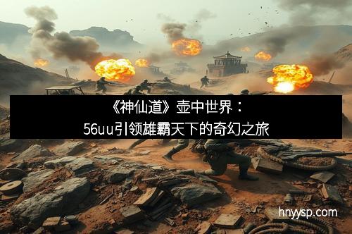 《神仙道》壶中世界：56uu引领雄霸天下的奇幻之旅