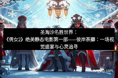 圣淘沙名胜世界：《倩女2》绝美静态电影第一部——彼岸荼靡：一场视觉盛宴与心灵追寻的交汇
