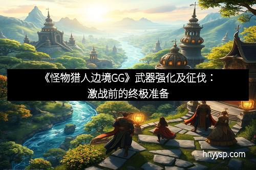 《怪物猎人边境GG》武器强化及征伐：激战前的终极准备